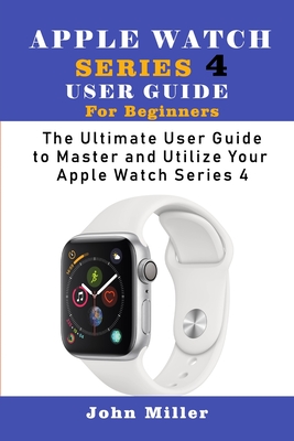 Apple Watch Series 4 User Guide for Beginners: The Ultimate User Guide to Master and Utilize Your Apple Watch Series