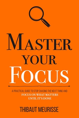 Master Your Focus: A Practical Guide to Stop Chasing the Next Thing and Focus on What Matters Until It's Done