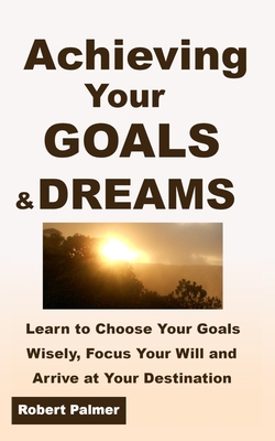 Achieving Your GOALS & DREAMS: Learn to Choose Your Goals Wisely, Focus Your Will and Arrive at Your Destination!