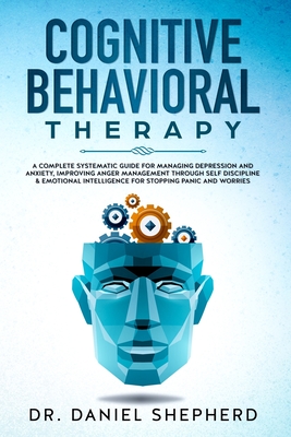 Cognitive Behavioral Therapy: A Complete Systematic Guide for Managing Depression and Anxiety, Improving Anger Management through Self Discipline & Emotional Intelligence for Stopping Panic & Worries