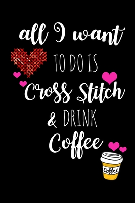 All I Want To Is Cross Stitch & Drink Coffee: Funny Gifts for Cross Stitchers Who Have Everything, Coffee Lovers Hilarious Birthday Gift, Christmas Gift, Valentines Day Gift Ideas
