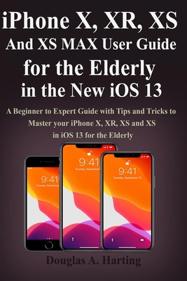 iPhone X, XR, XS and XS Max User Guide for the Elderly in the New iOS 13: A Beginner to Expert Guide with Tips and Tricks to Master your iPhone X, XR, XS and XS in iOS 13 for the Elderly