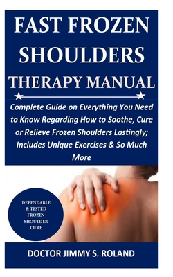 Fast Frozen Shoulders Therapy Manual: Complete Guide on Everything You Need to Know Regarding How to Soothe, Cure or Relieve Frozen Shoulders Lastingly; Includes Unique Exercises & So Much More
