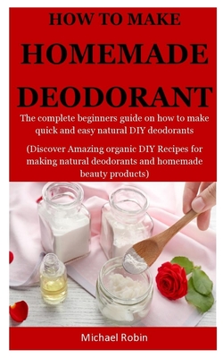 Homemade Deodorants: The complete beginners guide on how to make quick and easy natural deodorants (Discover Amazing organic DIY Recipes for making natural deodorants and homemade beauty products)
