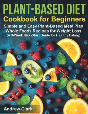 Plant-based Diet Cookbook for Beginners: Simple and Easy Plant-Based Meal Plan Whole Foods Recipes for Weight Loss (A 3-Week Kick-Start Guide for Healthy Eating)