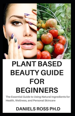 Plant Based Beauty Guide for Beginners: The Essential Guide to Using Natural Ingredients for Health, Wellness, and Personal Skincare