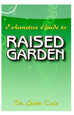 Exhaustive Guide To Raised Garden: A Step by step guide to making Raised Bed Gardens! And all the other things need to know about Raised Bed Gardens!