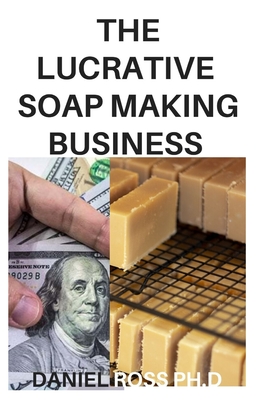The Lucrative Soap Making Business: How to Start, Run & Grow a Million Dollar Soap Making Businees From Home