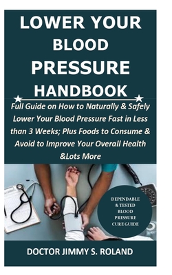 Lower Your Blood Pressure Handbook: Full Guide on How to Naturally & Safely Lower Your Blood Pressure Fast in Less than 3 Weeks; Plus Foods to Consume & Avoid to Improve Your Overall Health &Lots More