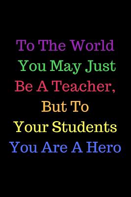 To The World You May Just Be A Teacher, But To Your Students You Are A Hero: Teacher Appreciation Book containing Inspirational Quotes