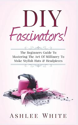 DIY Fascinators!: The Beginners Guide to Mastering the Art of Millinery to Make Stylish Hats and Headpieces