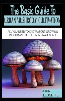 The Basic Guide to Urban Mushroom Cultivation: All You Need to Know about Growing Mushroom Indoor and Outdoor in Small Space