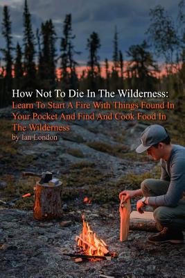How Not To Die In The Wilderness: Learn To Start A Fire With Things Found In Your Pocket And Find And Cook Food In The Wilderness