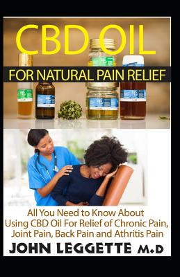 CBD Oil for Natural Pain Relief: All You Need to Know about Using CBD Oil for Relief of Chronic Pain, Joint Pain, Back Pain and Arthritis Pain