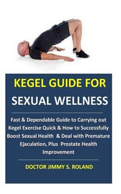 Kegel Guide for Sexual Wellness: Fast & Dependable Guide to Carrying out Kegel Exercise Quick & How to Successfully Boost Sexual Health & Deal with Premature Ejaculation, Plus Prostate Health Improvement