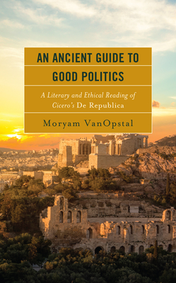 An Ancient Guide to Good Politics: A Literary and Ethical Reading of Cicero's de Republica