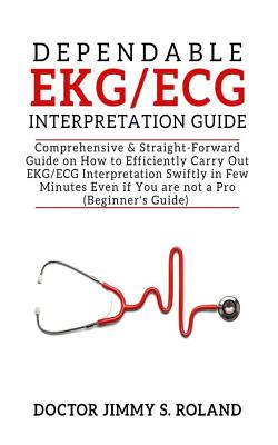 Dependable Ekg/ECG Interpretation Guide: Comprehensive &straight-Forward Guide on How to Efficiently Carry Out Ekg/ECG Interpretation Swiftly in Few Minutes Even If You Are Not a Pro(beginner's Guide)