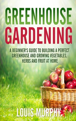 Greenhouse Gardening: A Beginner's Guide to Building a Perfect Greenhouse and growing Vegetables, Herbs and Fruit at Home