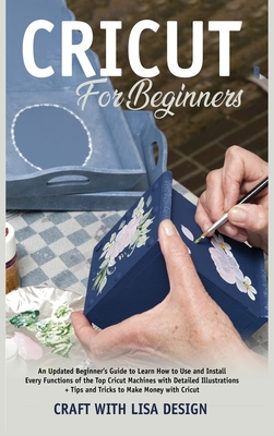 cricut for beginners: An Updated Beginner's Guide to Learn How to Use and Install Every Functions of the Top Cricut Machines with Detailed Illustrations + Tips and Tricks to Make