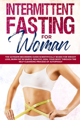 Intermittent Fasting for Woman: The Ultimate Beginners Guide Scientifically Based for Weight Loss, Burn Fat in Simple, Healthy, Heal Your Body Through the Self-Cleansing Process of Autophagy
