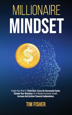 Millionaire Mindset: Enable Your Mind To Think Rich, Focus On Successful Goals, Elevate Your Business For A Massive Economic Growth. Increase And Achieve Financial Independence.