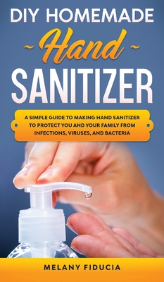 DIY Homemade Hand Sanitizer: A Simple Guide to Making Hand Sanitizer to Protect You and Your Family From Infections, Viruses, and Bacteria.