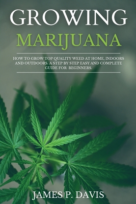 Growing Marijuana: How to Grow Top Quality Weed at Home, Indoors and Outdoors. A Step by Step Easy and Complete Guide for Beginners.