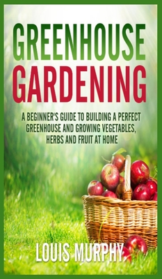 Greenhouse Gardening: A Beginner's Guide to Building a Perfect Greenhouse and growing Vegetables, Herbs and Fruit at Home