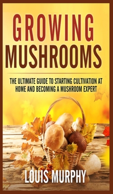 Growing Mushrooms: The Ultimate Guide to Starting Cultivation at Home and Becoming a Mushroom Expert