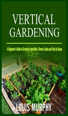 Vertical Gardening: A Beginner's Guide to Growing Vegetables, Flowers, Herbs and Fruit at Home