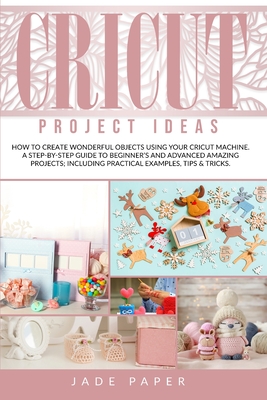 Cricut project ideas: How to Create Wonderful Objects Using your Cricut Machine. A Step-by-Step Guide to Beginners and Advanced Amazing Projects; Including Practical Examples, Tips & Tricks.