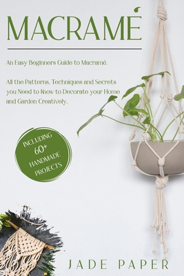 Macramé: An Easy Beginners Guide to Macramé. All the Patterns, Techniques and Secrets you Need to Know to Decorate your Home and Garden Creatively. Including 60+ Handmade Projects.