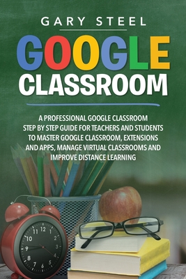 Google Classroom: A Professional Google Classroom Step by Step Guide for Teachers and Students to Master Google Classroom, Extensions and Apps, Manage Virtual Classrooms and Improve Distance Learning