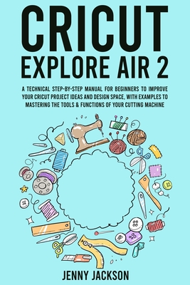 Cricut Explore Air 2: A Technical Step-by-Step Manual for Beginners to Improve Your Cricut Project Ideas and Design Space, with Examples to Mastering the Tools & Functions of Your Cutting Machine
