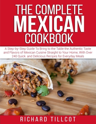 The Complete Mexican Cookbook: A Step-by-Step Guide To Bring to the Table the Authentic Taste and Flavors of Mexican Cuisine Straight to Your Home, With Over 240 Quick and Delicious Recipes for Everyday Meals