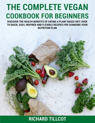 The Complete Vegan Cookbook For Beginners: Discover The Health Benefits of Eating a Plant Based Diet: Over 70 Quick, Easy, Inspired and Flexible Recipes For Changing Your Nutrition Plan