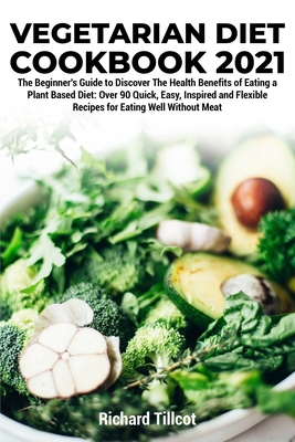 Vegetarian Diet Cookbook 2021: The Beginner's Guide to Discover The Health Benefits of Eating a Plant Based Diet: Over 90 Quick, Easy, Inspired and Flexible Recipes for Eating Well Without Meat