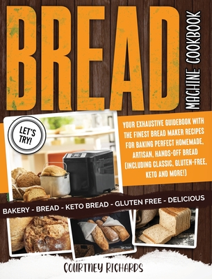 Bread Machine Cookbook: Your Exhaustive Guidebook with The Finest Bread Maker Recipes for Baking Perfect Homemade, Artisan, Hands-Off Bread (Including Classic, Gluten-Free, Keto and More!)