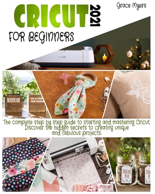 Cricut for Beginners: 2021 The complete step by step guide to starting and mastering Cricut. Discover the hidden secrets to creating unique and fabulous projects.