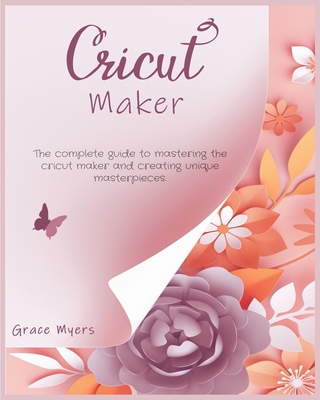 Cricut Maker: The complete guide to mastering the cricut maker and creating unique masterpieces.