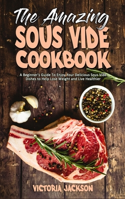 The Amazing Sous Vide Cookbook: A Beginner's Guide To Enjoy Your Delicious Sous Vide Dishes to Help Lose Weight and Live Healthier
