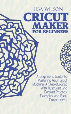 Cricut Maker for Beginners: A Beginner's Guide To Mastering Your Cricut Machine. A Step-By-Step With Illustrated and Detailed Practical Examples and Easy Project Ideas