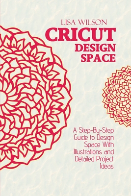 Cricut Design Space: A Step-By-Step Guide to Design Space With Illustrations and Detailed Project Ideas