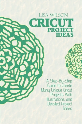 Cricut Project Ideas: A Step-By-Step Guide to Create Many Unique Cricut Projects With Illustrations and Detailed Project Ideas