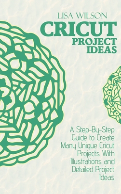 Cricut Project Ideas: A Step-By-Step Guide to Create Many Unique Cricut Projects With Illustrations and Detailed Project Ideas