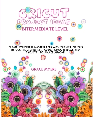 CRICUT PROJECT IDEAS -Intermediate Level-: Create wonderful masterpieces with the help of this innovative step by step guide. Fabulous ideas and projects to amaze anyone.