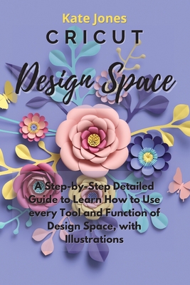 Cricut Design Space: A Step-by-Step Detailed Guide to Learn How to Use Every Tool and Function of Design Space, with Illustrations