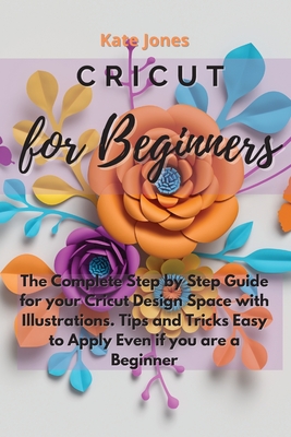 Cricut for Beginners: The Complete Step by Step Guide for your Cricut Design Space with Illustrations. Tips and Tricks Easy to Apply Even if you are a Beginner