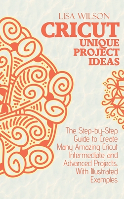 Crucut Unique Projecs Ideas: The Step-by-Step Guide to Create Many Amazing Cricut Intermediate and Advanced Projects. With Illustrated examples.