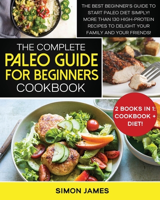 The Complete Paleo Guide for Beginners Cookbook: The Best Beginner's Guide to Start Paleo Diet Simply! More than 130 High-Protein Recipes to Delight your Family and your Friends!